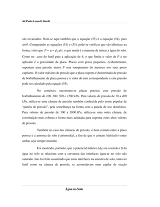 46 |Paulo Leonel Libardi




são esvaziados. Note-se aqui também que a equação (55) é a equação (54), para
α=0. Comparando as equações (51) e (55), pode-se verificar que são idênticas na
forma, visto que P = p = ρ a gh ; o que muda é a maneira de retirar a água do solo.
Como no caso do funil para a aplicação de h, o que limita o valor de P a ser
aplicado é a porosidade da placa. Placas com poros pequenos, evidentemente,
suportam uma pressão maior P sem rompimento do menisco nos seus poros
capilares. O valor máximo de pressão que a placa suporta é denominada de pressão
de borbulhamento da placa porosa e o valor do raio correspondente a esta pressão
pode ser calculado pela equção (55).

              No comércio, encontram-se placas porosas com pressão de
borbulhamento de 100, 300, 500 e 1500 kPa. Para valores de pressão de 10 a 400
kPa, utiliza-se uma câmara de pressão também conhecida pelo nome popular de
“panela de pressão”, pela semelhança na forma com a panela de uso doméstico.
Para valores de pressão de 500 a 2000 kPa, utiliza-se uma outra câmara, de
constituição mais robusta e forma mais achatada para suportar estes altos valores
de pressão.

              Também no caso das câmaras de pressão, o bom contato entre a placa
porosa e a amostra de solo é primordial, a fim de que o contato hidráulico entre
ambas seja sempre mantido.

              Foi mostrado, portanto, que o potencial mátrico (φm) ou a tensão (τ) da
água no solo se relaciona com a curvatura das interfaces água-ar no solo não
saturado. Isto foi feito assumindo que estas interfaces na amostra de solo, tanto no
funil como na câmara de pressão, se acomodavam num capilar de secção




                                    Água no Solo
 