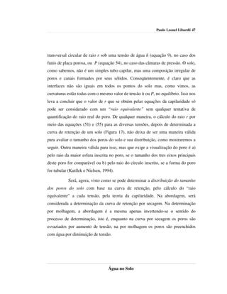 Paulo Leonel Libardi| 47




transversal circular de raio r sob uma tensão de água h (equação 9), no caso dos
funis de placa porosa, ou P (equação 54), no caso das câmaras de pressão. O solo,
como sabemos, não é um simples tubo capilar, mas uma composição irregular de
poros e canais formados por seus sólidos. Conseqüentemente, é claro que as
interfaces não são iguais em todos os pontos do solo mas, como vimos, as
curvaturas estão todas com o mesmo valor de tensão h ou P, no equilíbrio. Isso nos
leva a concluir que o valor de r que se obtém pelas equações da capilaridade só
pode ser considerado com um “raio equivalente” sem qualquer tentativa de
quantificação do raio real do poro. De qualquer maneira, o cálculo do raio r por
meio das equações (51) e (55) para as diversas tensões, depois de determinada a
curva de retenção de um solo (Figura 17), não deixa de ser uma maneira válida
para avaliar o tamanho dos poros do solo e sua distribuição, como mostraremos a
seguir. Outra maneira válida para isso, mas que exige a visualização do poro é a)
pelo raio da maior esfera inscrita no poro, se o tamanho dos tres eixos principais
deste poro for comparável ou b) pelo raio do círculo inscrito, se a forma do poro
for tubular (Kutílek e Nielsen, 1994).

            Será, agora, visto como se pode determinar a distribuição do tamanho
dos poros do solo com base na curva de retenção, pelo cálculo do “raio
equivalente” a cada tensão, pela teoria da capilaridade. Na abordagem, será
considerada a determinação da curva de retenção por secagem. Na determinação
por molhagem, a abordagem é a mesma apenas invertendo-se o sentido do
processo de determinação, isto é, enquanto na curva por secagem os poros são
esvaziados por aumento de tensão, na por molhagem os poros são preenchidos
com água por diminuição de tensão.




                                  Água no Solo
 