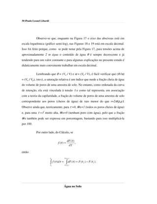 50 |Paulo Leonel Libardi




            Observe-se que, enquanto na Figura 17 o eixo das abscissas está em
escala logarítmica (gráfico semi-log), nas Figuras 18 e 19 está em escala decimal.
Isso foi feito porque, como se pode notar pela Figura 17, para tensões acima de
aproximadamente 2 m água o conteúdo de água θ é sempre decrescente e já
tendendo para um valor constante e para algumas explicações no presente estudo é
didaticamente mais conveniente trabalhar em escala decimal.

            Lembrando que θ = (Va / V) e α = (Vp / V), é fácil verificar que (θ /α)
= (Va / Vp), isto é, a saturação relativa é um índice que mede a fração cheia de água
do volume de poros de uma amostra de solo. No entanto, como ordenada da curva
de retenção, ela está vinculada à tensão τ e como tal representa, em associação
com a teoria da capilaridade, a fração do volume de poros de uma amostra de solo
correspondente aos poros (cheios de água) de raio menor do que r=2σ/ρagτ.
Observe ainda que, teoricamente, para τ =0, θ/α=1 (todos os poros cheios de água)
e, para uma τ =τ* muito alta, θ/α=0 (nenhum poro com água), pelo que a fração
θ/α também pode ser expressa em porcentagem, bastando para isso multiplicá-la
por 100.

            Por outro lado, do Cálculo, se

                                                  dF (τ )
                                     f (τ ) =             ,
                                                   dτ

então
                           τ2                 F (τ 2 )

                           ∫
                           τ1
                                f (τ ) dτ =     ∫ dF (τ ) = F (τ
                                              F (τ 1 )
                                                                   2   ) − F (τ 1 ).




                                              Água no Solo
 