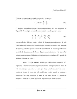 Paulo Leonel Libardi| 51




Como F(τ1)=(θ1/α) e F(τ2)=(θ2/α) (Figura 18), resulta que
                                  τ2
                                                  θ1 θ 2
                                − ∫ f (τ ) dτ =     − .                        (56)
                                 τ1
                                                  α α

O primeiro membro da equação (56) está representado pela área hachurada da
Figura 19. Com relação ao segundo membro desta equação, percebe-se que


                          θ1 θ 2 θ1 − θ 2 ∆Va δVP
                            −   =        =    ≡                                 (57)
                          α α       α      VP   VP

em que ∆Va é a diferença entre o volume de água existente na amostra de solo

com conteúdo de água θ1 e o volume de água existente na amostra com conteúdo

de água θ2, portanto, igual ao volume de água liberado da amostra quando o seu

conteúdo de água decresce de θ1 para θ2 pelo aumento da tensão τ de τ1 a τ2. Tal

volume, evidentemente, é idêntico ao volume de poros esvaziados δVP quando do

aumento da tensão de τ1 a τ2.

           Logo, a fração δVP/VP, medida por (θ1/α)−(θ2/α) (equação 57),

representa a fração do volume de poros da amostra correspondente aos poros de

raio menor do que r1 e maior do que r2 que são esvaziados quando se aumenta a

tensão de τ1 para τ2, visto que, pelo modelo em estudo, quando se aumenta a

tensão de 0 a τ1 são esvaziados os poros de raio maior do que r1 e quando se

aumenta a tensão de 0 a τ2 são esvaziados os poros de raio maior do que r2.




                                       Água no Solo
 