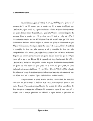 52 |Paulo Leonel Libardi




            Exemplificando, para σ =0,072 N m-1, ρa=1000 kg m-3 e g=9,8 m s-2
na equação 51 ou 55, tem-se, para a tensão τ1= 0,3 m água (r1=50µm), que
(θ1/α)=0,92 (Figura 17 ou 18), significando que o volume de poros correspondente
aos poros de raio menor do que 50 µm é igual a 0,92 vezes o volume de poros da
amostra. Para a tensão τ2= 1,0 m água (r2=15 µm), o valor de θ2/α é
evidentemente menor, no caso 0,70 (Figura 17 ou 18), significando que 0,70 vezes
o volume de poros da amostra é igual ao volume dos poros de raio menor do que
15 µm. Como para τ0=0 m água, (θs/α)=1 e para τ =τ* m água, (θ0/α)=0, sendo θs
o conteúdo de água no solo saturado e θ0 o conteúdo de água no solo
completamente seco, então a) (θs/α)-(θ1/α)=1,00-0,92=0,08 é a fração do volume
de poros da amostra correspondente aos poros de raio maior do que r1=50 µm
(área sob a curva da Figura 19 à esquerda da área hachurada), b) (θ1/α)-
(θ2/α)=0,92-0,70=0,22 é a fração do volume de poros da amostra correspondente
aos poros de raio menor do que r1=50 µm e maior do que r2=15 µm (área
hachurada sob a curva da Figura 19) e c) (θ2/α)-(θ0/α)=0,70-0,00=0,70 é a fração
do volume de poros da amostra correspondente aos poros de raio menor do que
r2= 15µm (área sob a curva da Figura 19 à direita da área hachurada).

            Empiricamente, os poros do solo têm sido classificados por meio dos
seus raios em, por exemplo (Koorevaar et al, 1983), a) macroporos: poros de raio
maior do que 50 µm, cuja principal função é a aeração do solo e a condução de
água durante o processo de infiltração, b) mesoporos: poros de raio entre 15 e
50 µm, com a função principal de conduzir a água durante o processo de




                                 Água no Solo
 