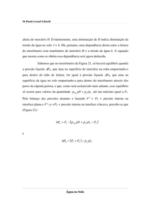56 |Paulo Leonel Libardi




altura de mercúrio H. Evidentemente, uma diminuição de H indica diminuição da
tensão da água no solo τ = h. Há, portanto, uma dependência direta entre a leitura
do tensiômetro com manômetro de mercúrio H e a tensão da água h. A equação
que mostra como se obtém essa dependência será agora deduzida.

            Sabemos que no tensiômetro da Figura 21, só haverá equilíbrio quando
a pressão líquida ∆PA, que atua na superfície do mercúrio na cuba empurrando-o
para dentro do tubo de leitura, for igual à pressão líquida ∆PB, que atua na
superfície da água no solo empurrando-a para dentro do tensiômetro através dos
poros da cápsula porosa, e que, como será esclarecido mais adiante, esse equilíbrio
só ocorre para valores da quantidade ρ Hg gH + ρ a gh2 até um máximo igual a Po.

Pelo balanço das pressões atuantes e fazendo P′ = PP = pressão interna na
interface plana e P′− p =PC = pressão interna na interface côncava, percebe-se que
(Figura 21):


                           ∆PA = Po − (ρ Hg gH + ρ a gh2 − PP )


e

                               ∆PB = (Po + PC ) − ρ a gh1 .




                                   Água no Solo
 