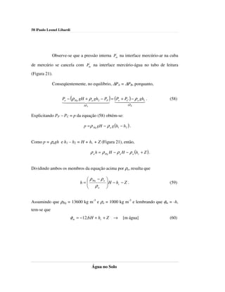 58 |Paulo Leonel Libardi




                                               '
             Observe-se que a pressão interna Pm na interface mercúrio-ar na cuba
                            '
de mercúrio se cancela com Pm na interface mercúrio-água no tubo de leitura
(Figura 21).

             Conseqüentemente, no equilíbrio, ∆PA = ∆PB, porquanto,


                   Po − (ρ gH + ρ gh2 − PP ) = (Po + PC ) − ρ a gh1 .              (58)
                   144Hg 424a4443 1442443
                          44            4            4          4
                                  ∆PA                           ∆PB



Explicitando PP − PC = p da equação (58) obtém-se:

                                  p = ρ Hg gH − ρ a g (h1 − h2 ) .


Como p = ρagh e h1 – h2 = H + hc + Z (Figura 21), então,

                                        ρ a h = ρ Hg H − ρ a H − ρ a (hc + Z ) .


Dividindo ambos os membros da equação acima por ρa, resulta que

                                   ρ Hg − ρ a    
                                h=
                                   ρ              H − hc − Z .
                                                                                  (59)
                                        a        


Assumindo que ρHg = 13600 kg m-3 e ρa = 1000 kg m-3 e lembrando que φm = -h,
tem-se que
                           φ m = −12,6 H + hc + Z →          [m água]              (60)




                                        Água no Solo
 