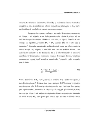 Paulo Leonel Libardi| 59




em que H = leitura do tensiômetro, em m Hg, hc = distância vertical do nível de
mercúrio na cuba à superfície do solo no momento da leitura, em m água e Z =
profundidade de instalação da cápsula porosa, em m água.

            Um ponto importante a esclarecer a respeito do tensiômetro mostrado
na Figura 21 diz respeito a sua limitação em medir valores de tensão até um
máximo de aproximadamente 100 kPa (o valor de Po na figura). Partindo de uma
situação de equilíbrio, portanto ∆PA = ∆PB (equação 58), se o solo seca, p
aumenta, PC diminui e portanto ∆PB também diminui, com o que ∆PA tornando-se
maior do que ∆PB empurra o mercúrio para cima no tubo de leitura                com
consequente aumento de H, diminuição de h2 e estabelecimento de um novo
equilíbrio. Evidentemente, a continuar o processo de secagem do solo, vai chegar
um momento em que ρHggH + ρagh2 se torna igual a Po, quando, então, a equação
(58) se torna



                             PP = (P + PC ) − ρ a gh1 .                        (61)
                             { 1o4424434          4
                             ∆PA          ∆PB




Com a diminuição de PC = P′− p devido ao aumento de p a partir desse ponto, a
pressão atmosférica Po deixa de atuar para o aumento de H (empurrar o mercúrio
para dentro do tubo de leitura) e o tensiômetro não mais funciona. Isso porque,
pela equação (61), a diminuição de ∆PB = ( P0 + PC ) − ρ a gh1 por diminuição de PC

faz com que ∆PA = PP =P′ na interface água-mercúrio no tubo de leitura, tornando-
se maior do que ∆PB, tente puxar para cima a água no tubo de leitura e nesse




                                   Água no Solo
 