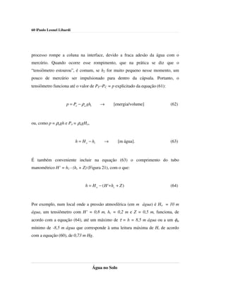 60 |Paulo Leonel Libardi




processo rompe a coluna na interface, devido a fraca adesão da água com o
mercúrio. Quando ocorre esse rompimento, que na prática se diz que o
“tensiômetro estourou”, é comum, se h2 for muito pequeno nesse momento, um
pouco de mercúrio ser impulsionado para dentro da cápsula. Portanto, o
tensiômetro funciona até o valor de PP−PC = p explicitado da equação (61):



                     p = Po − ρ a gh1      →       [energia/volume]          (62)



ou, como p = ρagh e Po = ρagHo,



                           h = H o − h1      →         [m água].             (63)



É também conveniente incluir na equação (63) o comprimento do tubo
manométrico H’ = h1 - (hc + Z) (Figura 21), com o que:



                                 h = H o − ( H '+ hc + Z )                   (64)



Por exemplo, num local onde a pressão atmosférica (em m água) é Ho = 10 m
água, um tensiômetro com H’ = 0,8 m, hc = 0,2 m e Z = 0,5 m, funciona, de
acordo com a equação (64), até um máximo de τ = h = 8,5 m água ou a um φm
mínimo de -8,5 m água que corresponde à uma leitura máxima de H, de acordo
com a equação (60), de 0,73 m Hg.




                                        Água no Solo
 