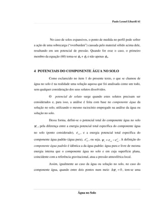 Paulo Leonel Libardi| 61




            No caso de solos expansivos, o ponto de medida no perfil pode sofrer
a ação de uma sobrecarga (“overburden”) causada pelo material sólido acima dele,
resultando em um potencial de pressão. Quando for esse o caso, o primeiro
membro da equação (60) torna-se φm + φp e não apenas φm.



4 POTENCIAIS DO COMPONENTE ÁGUA NO SOLO

            Como esclarecido no item 1 do presente texto, o que se chamou de
água no solo é na realidade uma solução aquosa que foi analisada como um todo,
sem qualquer consideração dos seus solutos dissolvidos.

            O      potencial de soluto surge quando estes solutos precisam ser
considerados e, para isso, a análise é feita com base no componente água da
solução no solo, utilizando o mesmo raciocínio empregado na análise da água ou
solução no solo.

            Dessa forma, defini-se o potencial total do componente água no solo
ψ t , pela diferença entre a energia potencial total específica do componente água
no solo (ponto considerado), ε ca , e a energia potencial total específica do
                                      o
componente água padrão (água pura), ε ca , ou seja, ψ t = ε ca − ε ca . A definição do
                                                                   o


componente água padrão é idêntica a da água padrão: água pura e livre de mesma
energia interna que o componente água no solo e em cuja superfície plana,
coincidente com a referência gravitacional, atua a pressão atmosférica local.

            Assim, igualmente ao caso da água ou solução no solo, no caso do
componente água, quando entre dois pontos num meio ∆ψ t = 0 , tem-se uma




                                   Água no Solo
 