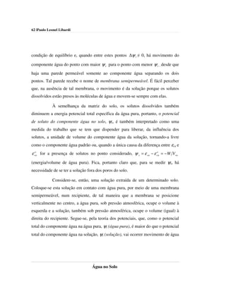 62 |Paulo Leonel Libardi




condição de equilíbrio e, quando entre estes pontos ∆ψ t ≠ 0, há movimento do

componente água do ponto com maior ψ t para o ponto com menor ψ t , desde que
haja uma parede permeável somente ao componente água separando os dois
pontos. Tal parede recebe o nome de membrana semipermeável. É fácil perceber
que, na ausência de tal membrana, o movimento é da solução porque os solutos
dissolvidos estão presos às moléculas de água e movem-se sempre com elas.

            À semelhança da matriz do solo, os solutos dissolvidos também
diminuem a energia potencial total específica da água pura, portanto, o potencial
de soluto do componente água no solo, ψs, é também interpretado como uma
medida do trabalho que se tem que dispender para liberar, da influência dos
solutos, a unidade de volume do componente água da solução, tornando-a livre
como o componente água padrão ou, quando a única causa da diferença entre εca e
  o                                                                 o
ε ca for a presença de solutos no ponto considerado, ψ s = ε ca − ε ca = − W Vca
(energia/volume de água pura). Fica, portanto claro que, para se medir ψs, há
necessidade de se ter a solução fora dos poros do solo.

            Considere-se, então, uma solução extraída de um determinado solo.
Coloque-se esta solução em contato com água pura, por meio de uma membrana
semipermeável, num recipiente, de tal maneira que a membrana se posicione
verticalmente no centro, a água pura, sob pressão atmosférica, ocupe o volume à
esquerda e a solução, também sob pressão atmosférica, ocupe o volume (igual) à
direita do recipiente. Segue-se, pela teoria dos potenciais, que, como o potencial
total do componente água na água pura, ψt (água pura), é maior do que o potencial
total do componente água na solução, ψt (solução), vai ocorrer movimento de água




                                  Água no Solo
 