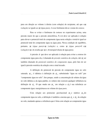 Paulo Leonel Libardi| 63




pura em direção ao volume à direita (com solução) do recipiente, até que oψt
(solução) se iguale ao ψt (água pura). A esse fenômeno dá-se o nome de osmose.

           Para se evitar o fenômeno da osmose no experimento acima, uma
pressão maior do que a pressão atmosférica, Po+π, deve ser aplicada à solução
para elevar o potencial total do componente água nesta solução e torná-lo igual ao
potencial total do componente água na água pura. Nessa condição de equilíbrio,
portanto, ψt (água pura)=ψt (solução) e, como ψt (água pura)=0 eψt
(solução)=ψs+π, resulta que ψs=-π (energia/volume de água pura).

           A pressão π que deve ser aplicada à solução para evitar a osmose do
componente água para ela, é chamada de pressão osmótica da solução, daí ψ s ser
também chamado de potencial osmótico do componente água, pelo fato de ser
igual à pressão osmótica da solução com o sinal trocado.

           A definição do potencial de pressão do componente água no solo
saturado, ψ p , é idêntica à definição de φ p , substituindo “água no solo” por

“componente água no solo”. Isto porque, sendo a concentração de solutos da água
no solo idêntica a da água padrão, os solutos não exercem qualquer influência na
definição de φ p . O que muda em ψ p em relação a φ p é sua referência ao

componente água: energia/massa ou volume de água pura.

           Com relação aos potenciais gravitacional ψ g e mátrico ψ m do

componente água no solo, a definição é também a mesma que φ g e φ m da solução

no solo, mudando apenas a referência que é feita com relação ao componente água




                                 Água no Solo
 