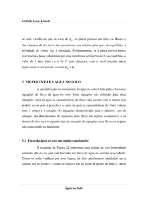 64 |Paulo Leonel Libardi




no solo. Lembre-se que, no caso de φ m , as placas porosas dos funis de Haines e
das câmaras de Richards são permeáveis aos solutos pelo que, no equilíbrio, a
influência do soluto não é detectada. Evidentemente, se a placa porosa nestes
instrumentos fosse substituída por uma membrana semipermeável, no equilíbrio, o
valor de h (nos funis) e o de P (nas câmaras), com o sinal trocado, iriam
representar, teoricamente, a soma ψ m + ψ s .



5 MOVIMENTO DA ÁGUA NO SOLO

            A quantificação do movimento da água no solo é feita pelas chamadas
equações de fluxo da água no solo. Estas equações são definidas para duas
situações, uma na qual as características do fluxo não variam com o tempo mas
podem variar com a posição e a outra na qual as características do fluxo variam
com o tempo e a posição. As equações desenvolvidas para o primeiro tipo de
situação são denominadas de equações para fluxo em regime estacionário e as
desenvolvidas para o segundo tipo de situação, de equações para fluxo em regime
não estacionário ou transiente.



5.1 Fluxo da água no solo em regime estacionário

            O esquema da Figura 22 representa uma coluna de solo homogêneo
saturado através da qual está havendo um fluxo de água no sentido descendente.
Como se pode verificar por esta figura, há dois piezômetros instalados nesta
coluna: um no ponto C (ponto de cima) e um no ponto B (ponto de baixo). Além




                                   Água no Solo
 