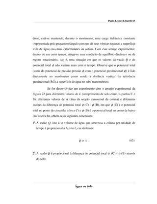 Paulo Leonel Libardi| 65




disso, está-se mantendo, durante o movimento, uma carga hidráulica constante
(representada pelo pequeno triângulo com um de seus vértices tocando a superfície
livre de água) nas duas extremidades da coluna. Com esse arranjo experimental,
depois de um certo tempo, atinge-se uma condição de equilíbrio dinâmico ou de
regime estacionário, isto é, uma situação em que os valores da vazão Q e do
potencial total φt não variam mais com o tempo. Observe que o potencial total
(soma do potencial de pressão pressão φp com o potencial gravitacional φg) é lido
diretamente no manômetro como sendo a distância vertical da referência
gravitacional (RG) à superfície de água no tubo manométrico.

              Se for desenvolvido um experimento com o arranjo experimental da
Figura 22 para diferentes valores de L (comprimento de solo entre os pontos C e
B), diferentes valores de A (área da secção transversal da coluna) e diferentes
valores da diferença de potencial total φt (C) - φt (B), em que φt (C) é o potencial
total no ponto de cima (dai a letra C) e φt (B) é o potencial total no ponto de baixo
(daí a letra B), obtem-se as seguintes conclusões:

1a. A vazão Q, isto é, o volume de água que atravessa a coluna por unidade de
   tempo é proporcional a A, isto é, em símbolos:


                                      Qα A .                                    (65)



2a. A vazão Q é proporcional à diferença de potencial total φt (C) - φt (B) através
   do solo:




                                  Água no Solo
 