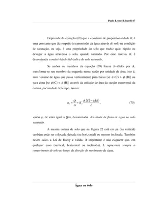 Paulo Leonel Libardi| 67




            Depreende da equação (69) que a constante de proporcionalidade Ko é
uma constante que diz respeito à transmissão da água através do solo na condição
de saturação, ou seja, é uma propriedade do solo que traduz quão rápido ou
devagar a água atravessa o solo, quando saturado. Por esse motivo, Ko é
denominada condutividade hidráulica do solo saturado.

            Se ambos os membros da equação (69) forem divididos por A,
transforma-se seu membro da esquerda numa vazão por unidade de área, isto é,
num volume de água que passa verticalmente para baixo [se φt (C) > φt (B)] ou
para cima [se φt (C) < φt (B)] através da unidade de área da secção transversal da
coluna, por unidade de tempo. Assim:



                                  Q     φ (C ) − φt (B )
                           qo =     = Ko t               ,                     (70)
                                  A            L


sendo qo, de valor igual a Q/A, denominado densidade de fluxo de água no solo
saturado.

            A mesma coluna de solo que na Figura 22 está em pé (na vertical)
também pode ser colocada deitada (na horizontal) ou mesmo inclinada. Também
nestes casos a Lei de Darcy é válida. O importante é não esquecer que, em
qualquer caso (vertical, horizontal ou inclinada), L representa sempre o
comprimento de solo ao longo da direção do movimento da água.




                                   Água no Solo
 