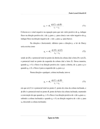 Paulo Leonel Libardi| 69




                                           φt (C ) − φt ( B)
                              qo = − K o                        .                     (71)
                                               zC − z B

Colocou-se o sinal negativo na equação para que um valor positivo de qo indique
fluxo na direção positiva de z (de zB para zc: para cima) e um valor negativo de qo
indique fluxo na direção negativa de z (de zc para zB: para baixo).

            Na direção-x (horizontal), idêntico para a direção-y, a lei de Darcy
seria escrita como
                                           φt ( D) − φt ( E )
                              qo = − K o                                              (72)
                                               xD − xE

sendo φt (D), o potencial total no ponto da direita da coluna (daí a letra D) e φt (E),
o potencial total no ponto da esquerda da coluna (daí a letra E). Dessa maneira,
quando qo > 0, o fluxo é na direção positiva de x (para a direita, de xE para xD) e
quando qo < 0, o fluxo é para a esquerda (de xD para xE).

            Numa direção-s qualquer, coluna inclinada, tem-se



                                           φt (C ) − φt ( B)
                              qo = − K o                        ,                     (73)
                                               sC − s B

em que φt (C) é o potencial total no ponto C, ponto de cima da coluna inclinada, e
φt (B) é o potencial total no ponto B, ponto de baixo da coluna inclinada, mantendo
a convenção de que quando qo > 0 o fluxo é na direção positiva de s (de sB para sC:
subindo a coluna inclinada) e quando qo < 0, na direção negativa de s (de sC para
sB: descendo a coluna inclinada).




                                    Água no Solo
 
