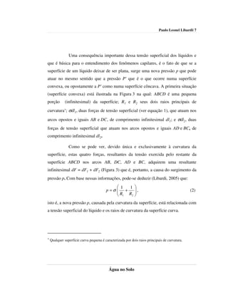 Paulo Leonel Libardi| 7




                Uma consequência importante dessa tensão superficial dos líquidos e
que é básica para o entendimento dos fenômenos capilares, é o fato de que se a
superfície de um líquido deixar de ser plana, surge uma nova pressão p que pode
atuar no mesmo sentido que a pressão P' que é o que ocorre numa superfície
convexa, ou opostamente a P' como numa superfície côncava. A primeira situação
(superfície convexa) está ilustrada na Figura 3 na qual: ABCD é uma pequena
porção        (infinitesimal) da superfície; R1 e R2 seus dois raios principais de
curvatura*; σdl1, duas forças de tensão superficial (ver equação 1), que atuam nos

arcos opostos e iguais AB e DC, de comprimento infinitesimal dl1; e σdl2, duas
forças de tensão superficial que atuam nos arcos opostos e iguais AD e BC, de
comprimento infinitesimal dl2.

                Como se pode ver, devido única e exclusivamente à curvatura da
superfície, estas quatro forças, resultantes da tensão exercida pelo restante da
superfície ABCD nos arcos AB, DC, AD e BC, adquirem uma resultante
infinitesimal dF = dF1 + dF2 (Figura 3) que é, portanto, a causa do surgimento da
pressão p. Com base nessas informações, pode-se deduzir (Libardi, 2005) que:
                                               1 1 
                                         p =σ  +
                                               R R ,
                                                                                               (2)
                                               1  2 


isto é, a nova pressão p, causada pela curvatura da superfície, está relacionada com
a tensão superficial do líquido e os raios de curvatura da superfície curva.




*   Qualquer superfície curva pequena é caracterizada por dois raios principais de curvatura.




                                           Água no Solo
 