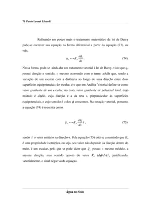 70 |Paulo Leonel Libardi




            Refinando um pouco mais o tratamento matemático da lei de Darcy
pode-se escrever sua equação na forma diferencial a partir da equação (73), ou
seja,
                                               dφt
                                  qo = − K o       .                           (74)
                                               ds

Nessa forma, pode-se ainda dar um tratamento vetorial à lei de Darcy, visto que qo
possui direção e sentido, o mesmo ocorrendo com o termo dφt/ds que, sendo a
variação de um escalar com a distância ao longo de uma direção entre duas
superfícies equipotenciais do escalar, é o que em Análise Vetorial define-se como
vetor gradiente de um escalar, no caso, vetor gradiente de potencial total, cujo
módulo é dφt/ds, cuja direção é a da reta s, perpendicular às superfícies
equipotenciais, e cujo sentido é o dos φt crescentes. Na notação vetorial, portanto,
a equação (74) é reescrita como



                                  r         dφ
                                               ˆ
                                  qo = − K o t s ,                             (75)
                                            ds


      ˆ
sendo s o vetor unitário na direção-s. Pela equação (75) está-se assumindo que Ko
é uma propriedade isotrópica, ou seja, seu valor não depende da direção dentro do
                                                   r
meio, é um escalar, pelo que se pode dizer que q o possui o mesmo módulo, a

                                                       ˆ
mesma direção, mas sentido oposto do vetor Ko (dφt/ds) s , justificando,
vetorialmente, o sinal negativo da equação.




                                  Água no Solo
 