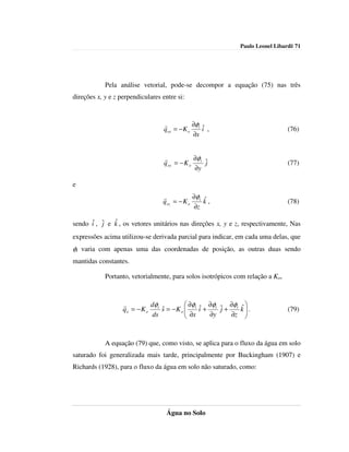 Paulo Leonel Libardi| 71




            Pela análise vetorial, pode-se decompor a equação (75) nas três
direções x, y e z perpendiculares entre si:



                                   r          ∂φ ˆ
                                   qox = − K o t i ,                            (76)
                                              ∂x


                                   r           ∂φ
                                   q oy = − K o t ˆ
                                                  j                             (77)
                                               ∂y

e
                                  r           ∂φ ˆ
                                  q oz = − K o t k ,                            (78)
                                              ∂z

               ˆ
sendo iˆ , ˆ e k , os vetores unitários nas direções x, y e z, respectivamente, Nas
           j
expressões acima utilizou-se derivada parcial para indicar, em cada uma delas, que
φt varia com apenas uma das coordenadas de posição, as outras duas sendo
mantidas constantes.

            Portanto, vetorialmente, para solos isotrópicos com relação a Ko,



                   r         dφ            ∂φ ˆ ∂φ    ∂φ    ˆ
                   qo = − K o t s = − K o  t i + t ˆ + t
                                ˆ          ∂x      j        k.
                                                                               (79)
                             ds                 ∂y    ∂z     


            A equação (79) que, como visto, se aplica para o fluxo da água em solo
saturado foi generalizada mais tarde, principalmente por Buckingham (1907) e
Richards (1928), para o fluxo da água em solo não saturado, como:




                                    Água no Solo
 