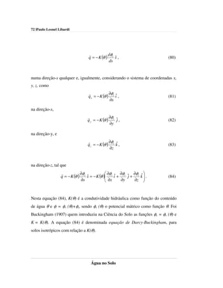 72 |Paulo Leonel Libardi




                                 r           dφ
                                 q = − K (θ ) t s ,
                                                ˆ                         (80)
                                             ds


numa direção-s qualquer e, igualmente, considerando o sistema de coordenadas x,
y, z, como
                                r             ∂φ ˆ
                                q x = − K (θ ) t i ,                      (81)
                                              ∂x

na direção-x,
                                r             ∂φ
                                q y = − K (θ ) t ˆ ,
                                                 j                        (82)
                                              ∂y

na direção-y, e
                                r             ∂φ ˆ
                                q z = − K (θ ) t k ,                      (83)
                                              ∂z


na direção-z, tal que
                  r           ∂φ              ∂φ ˆ ∂φ    ∂φ   ˆ
                  q = − K (θ ) t s = − K (θ ) t i + t ˆ + t
                                 ˆ            ∂x      j       k.
                                                                         (84)
                              ∂s                   ∂y    ∂z    



Nesta equação (84), K(θ) é a condutividade hidráulica como função do conteúdo
de água θ e φt = φm (θ)+φg, sendo φm (θ) o potencial mátrico como função θ. Foi
Buckingham (1907) quem introduziu na Ciência do Solo as funções φm = φm (θ) e
K = K(θ). A equação (84) é denominada equação de Darcy-Buckingham, para
solos isotrópicos com relação a K(θ).




                                  Água no Solo
 