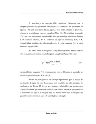 Paulo Leonel Libardi| 73




           À semelhança da equação (79), verifica-se facilmente que a
interpretação física dos parâmetros da equação (84) é idêntica a dos parâmetros da
equação (79), com a diferença de que, agora, o solo é não saturado. A propósito,
observe-se a semelhança entre as equações (79) e (84). Na realidade a equação
(79) é um caso particular da equação (84), visto que, quando o movimento da água
é sob condição saturada, θ = θs (conteúdo de água de saturação), K(θs) = Ko
(condutividade hidráulica do solo saturado), φt = φp + φz e a equação (84) se torna
idêntica à equação (79).

           Na forma finita, a equação de Darcy-Buckingham na direção vertical
(83) pode, então, ser escrita, à semelhança da equação de Darcy (71), como



                                            φt (C ) − φt ( B)
                             q = − K (θ )                       ,                     (85)
                                               zC − z B



ou seja, idêntica à equação (71), evidentemente, com as diferenças já apontadas no
que diz respeito às funções K(θ) e φm(θ).

           Assim, na montagem de um arranjo experimental para o estudo do
movimento da água em solo homogêneo sob condições de não-saturação, os
piezômetros da Figura 22 devem ser, portanto, substituidos por tensiômetros
(Figura 23), com o que, em regime de fluxo estacionário, a equação que quantifica
o movimento da água é a equação (85), do mesmo modo que a equação (71)
quantifica o movimento da água sob a condição de saturação.




                                   Água no Solo
 