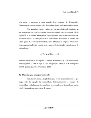 Paulo Leonel Libardi| 75




nela entrar e substituir a água quando deste processo de dessaturação.
Evidentemente, quanto maior o valor da tensão utilizada, mais seco o solo se torna.

           Um ponto importante a esclarecer é que a condutividade hidráulica só
vai ser a mesma em todos os pontos ao longo da distância entre os pontos C e B da
Figura 23, se as tensões nestes pontos forem iguais (as leituras dos tensiômetros C
e B forem iguais) na condição de fluxo estacionário. No caso de as tensões não
serem iguais, θ e, conseqüentemente K, serão diferentes ao longo da coluna mas,
pela estacionaridade, não variarão com o tempo. Nesta situação, o gradiente de φt,
calculado por


                             [φt (C ) − φt ( B)] /( z C − z B )] ,


será uma aproximação da tangente à curva de φt em função de z, no ponto central
entre os pontos C e D, ou seja, o K da equação (85) refere-se ao K neste ponto
central, quando φm(C) for diferente de φm(B).



5.2 Fluxo da água em regime transiente

           Para descrever uma situação transiente ou não-estacionária, tem-se que
lançar mão da equação da continuidade. Matematicamente, a equação da
continuidade estabelece que não pode haver nem criação nem destruição de massa,
isto é, é a equação da conservação de massa.




                                   Água no Solo
 