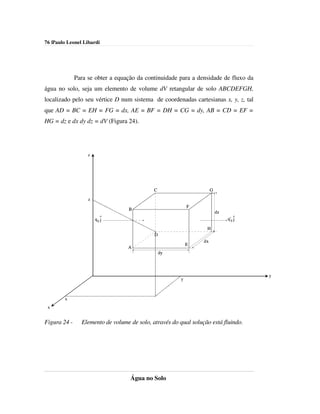 76 |Paulo Leonel Libardi




              Para se obter a equação da continuidade para a densidade de fluxo da
água no solo, seja um elemento de volume dV retangular de solo ABCDEFGH,
localizado pelo seu vértice D num sistema de coordenadas cartesianas x, y, z, tal
que AD = BC = EH = FG = dx, AE = BF = DH = CG = dy, AB = CD = EF =
HG = dz e dx dy dz = dV (Figura 24).




                   z




                                             C                        G

                   z
                                                            F
                                   B
                                                                          dz
                           ^
                       qy j                                                    q'y ^
                                                                                   j

                                                                  H
                                             D
                                                                 dx
                                                            E
                                  A
                                                 dy



                                                                                       y
                                                        y



        x
 x


Figura 24 -     Elemento de volume de solo, através do qual solução está fluindo.




                                   Água no Solo
 