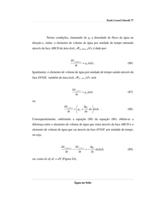 Paulo Leonel Libardi| 77




            Nestas condições, chamando de qy a densidade de fluxo da água na
direção-y, então, o elemento de volume de água por unidade de tempo entrando
através da face ABCD de área dxdz, ∂Va, entra, y/∂ t, é dado por:



                                      ∂Va ,entra , y
                                                          = q y dxdz .                               (86)
                                               ∂t

Igualmente, o elemento de volume de água por unidade de tempo saindo através da
face EFGH, também de área dxdz, ∂Va, sai, y/∂ t, será


                                          ∂Va , sai , y
                                                          = q 'y dxdz                                (87)
                                               ∂t

ou
                             ∂Va, sai, y           ∂q y 
                                            = qy +
                                                       dy dxdz .
                                                                                                    (88)
                                 ∂t                 ∂y    

Consequentemente, subtraindo a equação (88) da equação (86), obtém-se a
diferença entre o elemento de volume de água que entra através da face ABCD e o
elemento de volume de água que sai através da face EFGH por unidade de tempo,
ou seja,


                         ∂Va ,entra , y        ∂Va ,sai , y        ∂q y
                                           −                  =−          dxdydz                     (89)
                              ∂t                    ∂t             ∂y

ou, como dx dy dz = dV (Figura 24),




                                            Água no Solo
 