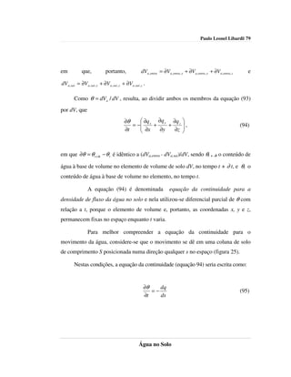 Paulo Leonel Libardi| 79




em             que,             portanto,                  dVa ,entra = ∂Va ,entra , x + ∂Va ,entra , y + ∂Va ,entra , z      e

dV a , sai = ∂V a , sai , x + ∂V a , sai , y + ∂Va , sai , z .

         Como θ = dVa / dV , resulta, ao dividir ambos os membros da equação (93)
por dV, que
                                              ∂θ     ∂q  ∂q y ∂q z 
                                                 = − x +
                                                     ∂x      +     ,                                                     (94)
                                              ∂t          ∂y   ∂z 



em que ∂θ = θ t +∂t − θ t é idêntico a (dVa,entra - dVa,sai)/dV, sendo θt + ∂t o conteúdo de

água à base de volume no elemento de volume de solo dV, no tempo t + ∂ t, e θt o
conteúdo de água à base de volume no elemento, no tempo t.

                   A equação (94) é denominada                               equação da continuidade para a
densidade de fluxo da água no solo e nela utilizou-se diferencial parcial de θ com
relação a t, porque o elemento de volume e, portanto, as coordenadas x, y e z,
permanecem fixas no espaço enquanto t varia.

                   Para melhor compreender a equação da continuidade para o
movimento da água, considere-se que o movimento se dê em uma coluna de solo
de comprimento S posicionada numa direção qualquer s no espaço (figura 25).

         Nestas condições, a equação da continuidade (equação 94) seria escrita como:


                                                            ∂θ    dq
                                                               =−                                                          (95)
                                                            ∂t    ds




                                                         Água no Solo
 