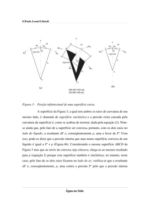 8 |Paulo Leonel Libardi




                                                                          N
                     N
                                                                                                                          N
                                  AR                               B                                                                 AR
              σdl1
                                                                                   AR
                           σdl1                                                                 σdl2               σdl2       σdl2
       H                                I     σdl1          H                          G                       E                          G
                      dF2                                                                                                 dF1
           LÍQUIDO                                                                                      σdl2                                  σdl2
σdl1                                        σdl1                          O                                        LÍQUIDO
                                                     A                                             C

                                                                   E                        I                                        R1
                                                                              dF
                                   R2                    LÍQUIDO


                                                                σdl2 R1                          σdl1
                                                                                   D
                                                                                       R2                                     O1
                                                                          O1


                         O2
                                                                              O2


                     (a)                                                                                              (b)
                                                                AB=DC=EG=dl1
                                                                AD=BC=HI=dl2




Figura 3 - Porção infinitesimal de uma superfície curva.

                A superfície da Figura 3, a qual tem ambos os raios de curvatura de um
mesmo lado, é chamada de superfície sinclástica e a pressão extra causada pela
curvatura da superfície é, como se acabou de mostrar, dada pela equação (2). Note-
se ainda que, pelo fato de a superfície ser convexa, portanto, com os dois raios no
lado do líquido, a resultante dF e, conseqüentemente p, atua a favor de P'. Com
isso, pode-se dizer que a pressão interna que atua numa superfície convexa de um
líquido é igual a P' + p (Figura 4b). Considerando a mesma superfície ABCD da
Figura 3 mas que ao invés de convexa seja côncava, chega-se ao mesmo resultado
para p (equação 2) porque esta superfície também é sinclástica; no entanto, neste
caso, pelo fato de os dois raios ficarem no lado do ar, verifica-se que a resultante
dF e, conseqüentemente, p, atua contra a pressão P' pelo que a pressão interna




                                                            Água no Solo
 