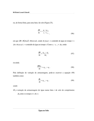 80 |Paulo Leonel Libardi




ou, de forma finita, para uma fatia i de solo (Figura 25),


                                    δθ             qi − qi −1
                                              =−
                                     ∆t            si − si −1 ,                   (96)


em que δθ = θ ( final) − θ (inicial) , sendo θ ( final ) = conteúdo de água no tempo t +
∆t e θ (inicial ) = conteúdo de água no tempo t. Como si – si - 1 = ∆si, então



                                     δθ           qi −1 − qi
                                              =                                   (97)
                                     ∆t               ∆si



ou ainda
                                    δθ∆s i
                                                  = q i −1 − q i .                (98)
                                     ∆t

Pela definição de variação de armazenagem, pode-se escrever a equação (98)
também como:
                                     δhi
                                              = qi −1 − qi ,                      (99)
                                         ∆t

sendo

δ hi = variação da armazenagem de água numa fatia i de solo de comprimento
        ∆si,entre os tempos t+ ∆t e t.




                                     Água no Solo
 