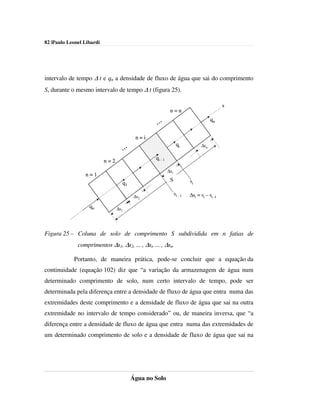 82 |Paulo Leonel Libardi




intervalo de tempo ∆ t e qn a densidade de fluxo de água que sai do comprimento
S, durante o mesmo intervalo de tempo ∆ t (figura 25).

                                                                                            s
                                                           n=n

                                                  ...                                qn


                                          n=i

                                   ...
                                                                 qi            ∆sn

                                                 qi - 1
                           n=2
                                                          ∆si
                 n=1
                                                           S             si
                                   q1
                                                                si - 1   ∆si = si – si -1
                                          ∆s2

                   qo            ∆s1




Figura 25 – Coluna de solo de comprimento S subdividida em n fatias de
              comprimentos ∆s1, ∆s2, ... , ∆si, ... , ∆sn.

            Portanto, de maneira prática, pode-se concluir que a equação da
continuidade (equação 102) diz que “a variação da armazenagem de água num
determinado comprimento de solo, num certo intervalo de tempo, pode ser
determinada pela diferença entre a densidade de fluxo de água que entra numa das
extremidades deste comprimento e a densidade de fluxo de água que sai na outra
extremidade no intervalo de tempo considerado” ou, de maneira inversa, que “a
diferença entre a densidade de fluxo de água que entra numa das extremidades de
um determinado comprimento de solo e a densidade de fluxo de água que sai na




                                         Água no Solo
 