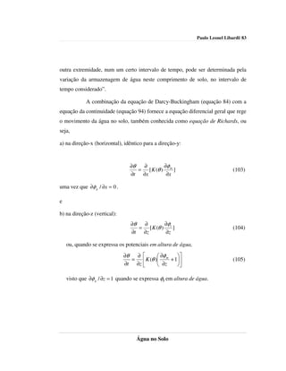 Paulo Leonel Libardi| 83




outra extremidade, num um certo intervalo de tempo, pode ser determinada pela
variação da armazenagem de água neste comprimento de solo, no intervalo de
tempo considerado”.

            A combinação da equação de Darcy-Buckingham (equação 84) com a
equação da continuidade (equação 94) fornece a equação diferencial geral que rege
o movimento da água no solo, também conhecida como equação de Richards, ou
seja,

a) na direção-x (horizontal), idêntico para a direção-y:



                                ∂θ  ∂        ∂φ
                                   = [ K (θ ) m ]                              (103)
                                ∂t ∂x         ∂x

uma vez que ∂φ g / ∂x = 0 .

e

b) na direção-z (vertical):
                                 ∂θ  ∂        ∂φ
                                    = [ K (θ ) t ]                             (104)
                                 ∂t ∂z        ∂z

    ou, quando se expressa os potenciais em altura de água,
                              ∂θ  ∂        ∂φ   
                                 =  K (θ ) m + 1                           (105)
                              ∂t ∂z        ∂z   

    visto que ∂φ g / ∂z = 1 quando se expressa φg em altura de água.




                                   Água no Solo
 
