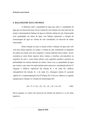 84 |Paulo Leonel Libardi




6 BALANÇO DE ÁGUA NO SOLO

             A diferença entre a quantidade de água que entra e a quantidade de
água que sai através das faces de um volume de solo, durante um certo intervalo de
tempo, é denominada de balanço de água no referido volume de solo. Expressando
estas quantidades em altura de água, este balanço representa a variação de
armazenagem de água no volume de solo considerado, no intervalo de tempo
selecionado.

             Numa situação em que se deseja avaliar o balanço de água num solo
com uma cultura agrícola, no campo, o volume de solo considerado vai depender
da cultura em estudo, pois deve englobar o sistema radicular desta cultura. Assim,
considera-se como limite superior deste volume, a interface solo-atmosfera ou
superfície do solo e, como limite inferior, uma superfície paralela à primeira na
profundidade do sistema radicular da cultura. Neste caso, as quantidades de água
que entram e que saem são representadas pelos processos: precipitação pluvial P,
irrigação I, deflúvio superficial (de entrada Re e de saída Rs), deflúvio
subsuperficial (de entrada Re' e de saída R s' ), drenagem interna D, ascensão
capilar AC e evapotranspiração real ET (Figura 26). Com isso, obtém-se a seguinte
equação para o balanço ou variação de armazenagem ∆h :



                    ∆h = P + I + R e + Re' + R s + R s' + AC + D + ET .     (106)


Nessa equação, os valores dos processos de entrada são positivos e os de saída,
negativos.




                                    Água no Solo
 