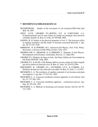 Paulo Leonel Libardi| 87




7 REFERÊNCIAS BIBLIOGRÁFICAS

BUCKINGHAM, . Studies of the movement of soil moisture.USDA Bur.,Soil
  Bull. 38, 1907.
CRUZ, A.C.R., LIBARDI, P.L.,ROCHA, G.C. & CARVALHO, L.A.
  Evapotranspiração real de uma cultura de laranja em produção num latossolo
  vermelho-amarelo. R. Bras. Ci. Solo, 29: 659-668, 2005.
HAINES, W. B. Studies in the physical properties of soil: V. The hysteresis effect
  in capillary properties and the modes of moisture associated therewith. J. Agr.
  Sci. 20: 97-116, 1930.
KIRKHAM , D. & POWERS, W.L. Advanced Soil Physics. New York, Wiley-
  Iterscience, a division of John Wiley & Sons, 533p, 1972.
KOOREVAAR, P., MENELIK, G. & DIRKSEN, C. Elements of Soil Physics.
  Development in Soil Science, Amsterdam, Elsevier, 13, 228p,1983.
LIBARDI, P.L. Dinâmica da Água no Solo. São Paulo, Editora da Universidade de
  São Paulo (EDUSP), 344p, 2005.
LIBARDI, P.L. & SAAD, A.M. Balanço hídrico em uma cultura de feijão irrigado
  por pivot-central em latossolo roxo. R. Bras. Ci. Solo, 18; 529-532,1994.
REICHARDT, K., LIBARDI, P.L., SAUNDERS, L.C.U. & CADIMA, Z.A.
  Dinâmica da água em solo cultivado com milho. R. Bras. Ci. Solo, 3: 1-5,1979.
RICHARDS, L. A. The usefulness of capillary potential of soil moisture and plant
  investigation. J. Agr. Res. 37:719-742, 1928.
RICHARDS, L. A. A pressure membrane extractor apparatus of soil solution. Soil
  Sci. 51: 377-386, 1941.
RICHARDS, L. A. A pressure membrane apparatus – construction and use. Agr.
  Eng. 28: 451-454, 1947.
RICHARDS, L. A. Methods of measuring soil moisture tension. Soil Sci. 68: 95-
  112, 1949.




                                 Água no Solo
 