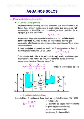 – Permeabilidade dos solos
• A Lei de Darcy (1850)
Experimentalmente Darcy verificou os fatores que influenciam o fluxo
de um fluído em um meio poroso e estabeleceu que a descarga (Q)
numa seção de área (A) é proporcional ao gradiente hidráulico (i) . A
equação que leva seu nome:
A constante de proporcionalidade é chamada de coeficiente de
permeabilidade (K), uma medida da propriedade do solo que
representa a facilidade do solo em permitir a percolação d’água pelos
seus interstícios.
A velocidade (v), razão entre a vazão e a área da seção de fluxo, é
assim representada pela Lei de Darcy:
Chama-se de velocidade de percolação (vp) a velocidade com que
a água escoa nos vazios do solo, considerando a área efetiva de
escoamento, isto é, a “área de vazios” (Av)
onde: n - porosidade do solo
– A validade da Lei de Darcy
A lei de Darcy á válida para fluxo laminar → no de Reynolds (R)  2000
v - velocidade
D - diâmetro da seção de escoamento
γ - peso específico do fluído
µ - viscosidade do fluído
g - aceleração da gravidade
ÁGUA NOS SOLOS
AiKQ ⋅⋅=
n
v
nA
Q
Av
Q
vp =
⋅
==
iK
A
Q
v ⋅==
g
Dv
R
⋅µ
γ⋅⋅
=
NA
NA
NR
HA
hpA
haA
A
B HB
hpB
haB
∆H
v
A
∆L
	
	 