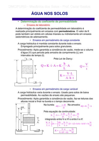 • Determinação do coeficiente de permeabilidade
– Ensaios de laboratório
A determinação do coeficiente de permeabilidade em laboratório é
realizada principalmente em ensaios com permeâmetros. O valor de K
pode também ser obtido em células triaxiais ou indiretamente em ensaios
oedométricos de adensamento.
• Ensaios em permeâmetro de carga constante
A carga hidráulica é mantida constante durante todo o ensaio.
Empregado principalmente para solos granulares.
Procedimento: Após garantida a constância de vazão, mede-se o volume
d’água (V) que percola pela amostra de comprimento (L) em
intervalos de tempo (t).
Pela Lei de Darcy:
• Ensaios em permeâmetro de carga variável
A carga hidráulica varia durante o ensaio. Usado para solos de baixa
permeabilidade. As vazões de ensaio são pequenas.
Procedimento: Após garantida a constância da vazão, faz-se leituras das
alturas inicial e final na bureta e o tempo decorrente.
Na bureta: Na amostra:
Pela equação da continuidade:
integrando entre hi e hf e entre ti e tf:
ÁGUA NOS SOLOS
A
L
h
KAiKQ ⋅⋅=⋅⋅=
t
V
Q =
thA
LV
K
⋅⋅
⋅
=
dt
dha
dQ
⋅
−= A
L
h
KdQ ⋅⋅=
h
dh
dt
aL
AK
dt
dha
A
L
h
K =⋅
⋅
⋅
⇒
⋅
−=⋅⋅
( )
hf
hi
lnhflnhilntitf
aL
AK
h
dh
dt
aL
AK
hf
hi
tf
ti
=−=−⋅
⋅
⋅
⇒−=⋅
⋅
⋅
∫∫
hf
hi
ln
)titf(A
aL
K ⋅
−⋅
⋅
=
	
	 