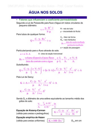 • Fatores que influenciam o coeficiente permeabilidade
Segundo a Lei de Poisseville para fluxo d’água em tubos circulares de
pequeno diâmetro:
R - raio do tubo
µ - viscosidade do fluído
Para tubos de qualquer forma:
Cs - fator de forma
RH - raio hidráulico
a = seção de passagem
Particularizando para o fluxo através do solo:
A - área da seção transversal
Substituindo:
Pela Lei de Darcy:
Sendo Ds o diâmetro de uma esfera equivalente ao tamanho médio dos
grãos do solo:
Equação de Kozeny-Carman
(válida para areias e pedregulhos)
Equação empírica de Hazen
(válida para areias uniformes) D10 em cm
ÁGUA NOS SOLOS
µ⋅
⋅⋅γ
=
8
iR
v
2
w
ai
RC
Q
2
Hws
⋅⋅
µ
⋅γ
=
⋅
molhadoperímetro
molhadaseçãodaárea
RH =
ASna ⋅⋅=
s
s
s
w
H
A
SVe
A
V
Lp
La
águaacomcontatodeárea
fluxoparadisponívelvolume
R
⋅⋅
==
⋅
⋅
==
( ) AiS
e1
e
A
VC
ASni
A
SVeC
Q 3
3
2
s
2
sws
2
s
sws
⋅⋅⋅
+
⋅⋅
µ
γ⋅
=⋅⋅⋅⋅




 ⋅⋅
⋅
µ
γ⋅
=
AiS
e1
e
A
VC
AiK 3
3
2
s
2
sws
⋅⋅⋅
+
⋅⋅
µ
γ⋅
=⋅⋅
3
3
2
s
2
sws
S
e1
e
A
VC
K ⋅
+
⋅⋅
µ
γ⋅
=
6
D
D
D
6
1
A
V s
2
s
3
s
s
s
=
⋅π
⋅π⋅
=
3
2
s
3
ws
S
36
D
e1
eC
K ⋅⋅
+
⋅
µ
γ⋅
=
2
10D100K ⋅=
	
	 