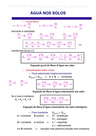 – Lei de Darcy
derivando a velocidade
substituindo (2) em (1)
– Considerações sobre o fluxo
• Fluxo estacionário (regime permanente)
Q(entra) = Q(sai) ⇒ e e S → constantes
Se o meio é isotrópico:
Kx = Ky = Kz = K
• Fluxo transiente Q(entra) ≠ Q(sai)
e = constante S variável ⇒ S↑ - embebição
S↓ - drenagem
S = constante e variável ⇒ e ↑ - expansão
e ↓ - adensamento
e e S variáveis ⇒ equação mais genérica (solução mais complexa)
ÁGUA NOS SOLOS
x
H
KiKv xxx
∂
∂
⋅=⋅=
y
H
KiKv yyy
∂
∂
⋅=⋅=
z
H
KiKv zzz
∂
∂
⋅=⋅=
2
2
z
z
z
H
K
z
v
∂
∂
⋅=
∂
∂
2
2
x
x
x
H
K
x
v
∂
∂
⋅=
∂
∂
2
2
y
y
y
H
K
y
v
∂
∂
⋅=
∂
∂
2
2
z
2
2
y
2
2
x
zyx
z
H
K
y
H
K
x
H
K
z
v
y
v
x
v
∂
∂
⋅+
∂
∂
⋅+
∂
∂
⋅=
∂
∂
+
∂
∂
+
∂
∂
(2)






∂
∂
⋅+
∂
∂
⋅⋅
+
=
∂
∂
⋅+
∂
∂
⋅+
∂
∂
⋅
t
e
S
t
S
e
e1
1
z
H
K
y
H
K
x
H
K 2
2
z
2
2
y
2
2
x
Equação geral do fluxo d’água nos solos
0
t
e
=
∂
∂
0
t
S
=
∂
∂
0
z
H
K
y
H
K
x
H
K 2
2
z
2
2
y
2
2
x =
∂
∂
⋅+
∂
∂
⋅+
∂
∂
⋅
Equação do fluxo d’água estacionário nos solos
0
z
H
y
H
x
H
2
2
2
2
2
2
=
∂
∂
+
∂
∂
+
∂
∂
Equação do fluxo d’água estacionário em solos isotrópicos
	
	 