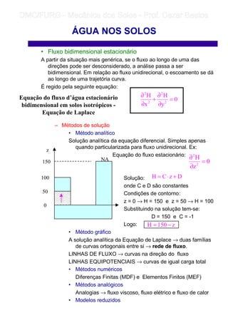 • Fluxo bidimensional estacionário
A partir da situação mais genérica, se o fluxo ao longo de uma das
direções pode ser desconsiderado, a análise passa a ser
bidimensional. Em relação ao fluxo unidirecional, o escoamento se dá
ao longo de uma trajetória curva.
É regido pela seguinte equação:
– Métodos de solução
• Método analítico
Solução analítica da equação diferencial. Simples apenas
quando particularizada para fluxo unidirecional. Ex:
Equação do fluxo estacionário:
Solução:
onde C e D são constantes
Condições de contorno:
z = 0 → H = 150 e z = 50 → H = 100
Substituindo na solução tem-se:
D = 150 e C = -1
Logo:
• Método gráfico
A solução analítica da Equação de Laplace → duas famílias
de curvas ortogonais entre si → rede de fluxo.
LINHAS DE FLUXO → curvas na direção do fluxo
LINHAS EQUIPOTENCIAIS → curvas de igual carga total
• Métodos numéricos
Diferenças Finitas (MDF) e Elementos Finitos (MEF)
• Métodos analógicos
Analogias → fluxo viscoso, fluxo elétrico e fluxo de calor
• Modelos reduzidos
ÁGUA NOS SOLOS
Equação do fluxo d’água estacionário
bidimensional em solos isotrópicos -
Equação de Laplace
0
y
H
x
H
2
2
2
2
=
∂
∂
+
∂
∂
z
150
100
50
0
NA 0
z
H
2
2
=
∂
∂
DzCH +⋅=
z150H −=
	
	 