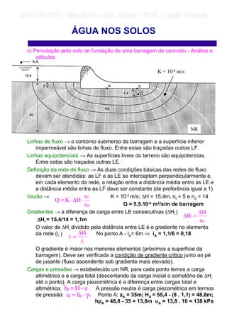 c) Percolação pelo solo de fundação de uma barragem de concreto - Análise e
cálculos
Linhas de fluxo → o contorno submerso da barragem e a superfície inferior
impermeável são linhas de fluxo. Entre estas são traçadas outras LF.
Linhas equipotenciais → As superfícies livres do terreno são equipotencias.
Entre estas são traçadas outras LE.
Definição da rede de fluxo → As duas condições básicas das redes de fluxo
devem ser atendidas: as LF e as LE se interceptam perpendicularmente e,
em cada elemento da rede, a relação entre a distância média entre as LE e
a distância média entre as LF deve ser constante (de preferência igual a 1)
Vazão → K = 10-4 m/s; ∆H = 15,4m; nf = 5 e nd = 14
Q = 5,5.10-4 m3/s/m de barragem
Gradientes → a diferença de carga entre LE consecutivas (∆Hi )
∆∆∆∆Hi = 15,4/14 = 1,1m
O valor de ∆Hi dividido pela distância entre LE é o gradiente no elemento
da rede (ii ) No ponto A - lA= 6m ⇒ iA = 1,1/6 = 0,18
O gradiente é maior nos menores elementos (próximos a superfície da
barragem). Deve ser verificada a condição de gradiente crítico junto ao pé
de jusante (fluxo ascendente sob gradiente mais elevado).
Cargas e pressões → estabelecido um NR, para cada ponto temos a carga
altimétrica e a carga total (descontando da carga inicial o somatório de ∆Hi
até o ponto). A carga piezométrica é a diferença entre cargas total e
altimétrica. A pressão neutra é carga piezométrica em termos
de pressão: Ponto A: zA = 35m; HÁ = 55,4 - (8 . 1,1) = 48,8m;
hpA = 48,8 - 35 = 13,8m uA = 13,8 . 10 = 138 kPa
ÁGUA NOS SOLOS
d
f
n
n
HKQ ⋅∆⋅=
d
i
n
H
H
∆
=∆
i
i
i
l
H
i
∆
=
zHhp −=
wphu γ⋅=
K = 10-4 m/s
NR
	
	 