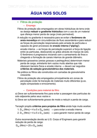 • Filtros de proteção
– Emprego
Filtros de proteção são empregados em obras hidráulicas de terra onde
se deseja reduzir o gradiente hidráulico com o uso de um material
que ofereça menor perda de carga (mais permeável).
A redução no gradiente é necessária para se evitar o fenômeno de
areia movediça em circunstâncias de fluxo ascendente e para reduzir
as forças de percolação responsáveis pelo arraste de partículas e
capazes de gerar processos de erosão interna (“piping’).
erosão interna → as forças de percolação superam a força de ligação
entre as partículas, deslocando os grãos através do maciço de solo.
O fenômeno é progressivo iniciando com o carreamento de finos e
chegando a formação de canais internos de grande diâmetro.
Materiais grosseiros (areias grossas e pedregulhos) determinam menor
perda de carga, entretanto tem vazios muito abertos que não
oferecem barreira física a erosão interna → devem ser seguidos
critérios de seleção granulométrica dos materiais.
Na prática os filtros são construídos em camadas de granulometria
crescente.
Filtros de proteção são empregados principalmente em zonas de
percolação onde há transição de materiais muito diferentes (p.ex.
argila compactada e enrocamento).
– Condições para material de filtro
a) Deve ser suficientemente fino para evitar a passagem das partículas do
solo adjacente pelos seus vazios e
b) Deve ser suficientemente grosso de modo a reduzir a perda de carga.
Terzaghi propôs critérios para projetos de filtro ainda hoje muito aceitos:
1. D15 (filtro)  4 a 5 x D85 (solo) → para evitar a erosão interna
2. D15 (filtro)  4 a 5 x D15 (solo) → para garantir menor perda de carga
Outra recomendação devido ao U.S. Corps of Engineers para garantir
redução de perda de carga:
D50 (filtro)  25 x D50 (solo)
ÁGUA NOS SOLOS
	
	 
