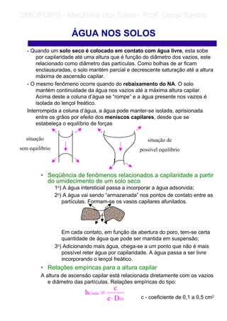 ÁGUA NOS SOLOS
- Quando um solo seco é colocado em contato com água livre, esta sobe
por capilaridade até uma altura que é função do diâmetro dos vazios, este
relacionado como diâmetro das partículas. Como bolhas de ar ficam
enclausuradas, o solo mantém parcial e decrescente saturação até a altura
máxima de ascensão capilar.
- O mesmo fenômeno ocorre quando do rebaixamento do NA. O solo
mantém continuidade da água nos vazios até a máxima altura capilar.
Acima deste a coluna d’água se “rompe” e a água presente nos vazios é
isolada do lençol freático.
Interrompida a coluna d’água, a água pode manter-se isolada, aprisionada
entre os grãos por efeito dos meniscos capilares, desde que se
estabeleça o equilíbrio de forças
• Seqüência de fenômenos relacionados a capilaridade a partir
do umidecimento de um solo seco
1o) A água intersticial passa a incorporar a água adsorvida;
2o) A água vai sendo “armazenada” nos pontos de contato entre as
partículas. Formam-se os vasos capilares afunilados.
Em cada contato, em função da abertura do poro, tem-se certa
quantidade de água que pode ser mantida em suspensão;
3o) Adicionando mais água, chega-se a um ponto que não é mais
possível reter água por capilaridade. A água passa a ser livre
incorporando o lençol freático.
• Relações empíricas para a altura capilar
A altura de ascensão capilar está relacionada diretamente com os vazios
e diâmetro das partículas. Relações empíricas do tipo:
c - coeficiente de 0,1 a 0,5 cm2
situação
sem equilíbrio
situação de
possível equilíbrio
10
Cmáx
De
c
h
⋅
=
	
	 