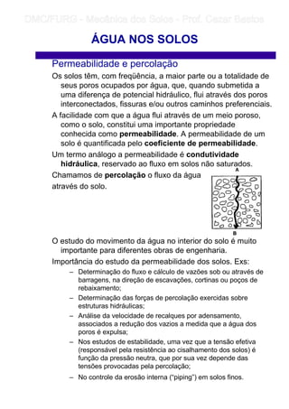 Permeabilidade e percolação
Os solos têm, com freqüência, a maior parte ou a totalidade de
seus poros ocupados por água, que, quando submetida a
uma diferença de potencial hidráulico, flui através dos poros
interconectados, fissuras e/ou outros caminhos preferenciais.
A facilidade com que a água flui através de um meio poroso,
como o solo, constitui uma importante propriedade
conhecida como permeabilidade. A permeabilidade de um
solo é quantificada pelo coeficiente de permeabilidade.
Um termo análogo a permeabilidade é condutividade
hidráulica, reservado ao fluxo em solos não saturados.
Chamamos de percolação o fluxo da água
através do solo.
O estudo do movimento da água no interior do solo é muito
importante para diferentes obras de engenharia.
Importância do estudo da permeabilidade dos solos. Exs:
– Determinação do fluxo e cálculo de vazões sob ou através de
barragens, na direção de escavações, cortinas ou poços de
rebaixamento;
– Determinação das forças de percolação exercidas sobre
estruturas hidráulicas;
– Análise da velocidade de recalques por adensamento,
associados a redução dos vazios a medida que a água dos
poros é expulsa;
– Nos estudos de estabilidade, uma vez que a tensão efetiva
(responsável pela resistência ao cisalhamento dos solos) é
função da pressão neutra, que por sua vez depende das
tensões provocadas pela percolação;
– No controle da erosão interna (“piping”) em solos finos.
ÁGUA NOS SOLOS
	
	 