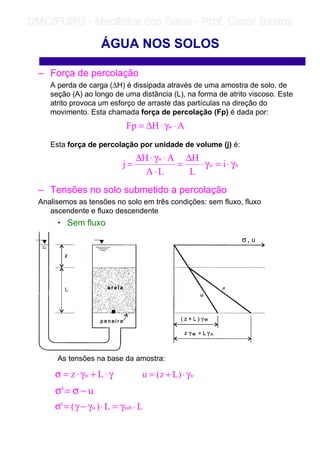 – Força de percolação
A perda de carga (∆H) é dissipada através de uma amostra de solo, de
seção (A) ao longo de uma distância (L), na forma de atrito viscoso. Este
atrito provoca um esforço de arraste das partículas na direção do
movimento. Esta chamada força de percolação (Fp) é dada por:
Esta força de percolação por unidade de volume (j) é:
– Tensões no solo submetido a percolação
Analisemos as tensões no solo em três condições: sem fluxo, fluxo
ascendente e fluxo descendente
• Sem fluxo
As tensões na base da amostra:
ÁGUA NOS SOLOS
AHFp w ⋅γ⋅∆=
ww
w
i
L
H
LA
AH
j γ⋅=γ⋅
∆
=
⋅
⋅γ⋅∆
=
γ⋅+γ⋅=σ Lz w w)Lz(u γ⋅+=
u' −σ=σ
LL)(' subw ⋅γ=⋅γ−γ=σ
	
	 