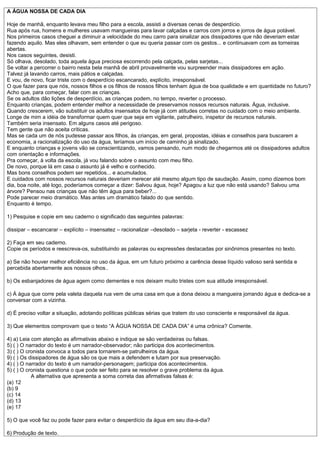 A ÁGUA NOSSA DE CADA DIA

Hoje de manhã, enquanto levava meu filho para a escola, assisti a diversas cenas de desperdício.
Rua após rua, homens e mulheres usavam mangueiras para lavar calçadas e carros com jorros e jorros de água potável.
Nos primeiros casos cheguei a diminuir a velocidade do meu carro para sinalizar aos dissipadores que não deveriam estar
fazendo aquilo. Mas eles olhavam, sem entender o que eu queria passar com os gestos... e continuavam com as torneiras
abertas.
Nos casos seguintes, desisti.
Só olhava, desolado, toda aquela água preciosa escorrendo pela calçada, pelas sarjetas...
Se voltar a percorrer o bairro nesta bela manhã de abril provavelmente vou surpreender mais dissipadores em ação.
Talvez já lavando carros, mais pátios e calçadas.
E vou, de novo, ficar triste com o desperdício escancarado, explícito, irresponsável.
O que fazer para que nós, nossos filhos e os filhos de nossos filhos tenham água de boa qualidade e em quantidade no futuro?
Acho que, para começar, falar com as crianças.
Se os adultos dão lições de desperdício, as crianças podem, no tempo, reverter o processo.
Enquanto crianças, podem entender melhor a necessidade de preservamos nossos recursos naturais. Água, inclusive.
Quando crescerem, vão substituir os adultos insensatos de hoje já com atitudes corretas no cuidado com o meio ambiente.
Longe de mim a idéia de transformar quem quer que seja em vigilante, patrulheiro, inspetor de recursos naturais.
Também seria insensato. Em alguns casos até perigoso.
Tem gente que não aceita críticas.
Mas se cada um de nós pudesse passar aos filhos, às crianças, em geral, propostas, idéias e conselhos para buscarem a
economia, a racionalização do uso da água, teríamos um início de caminho já sinalizado.
E enquanto crianças e jovens vão se conscientizando, vamos pensando, num modo de chegarmos até os dissipadores adultos
com orientação e informações.
Pra começar, à volta da escola, já vou falando sobre o assunto com meu filho.
De novo, porque lá em casa o assunto já é velho e conhecido.
Mas bons conselhos podem ser repetidos... e acumulados.
E cuidados com nossos recursos naturais deveriam merecer até mesmo algum tipo de saudação. Assim, como dizemos bom
dia, boa noite, até logo, poderíamos começar a dizer: Salvou água, hoje? Apagou a luz que não está usando? Salvou uma
árvore? Pensou nas crianças que não têm água para beber?...
Pode parecer meio dramático. Mas antes um dramático falado do que sentido.
Enquanto é tempo.

1) Pesquise e copie em seu caderno o significado das seguintes palavras:

dissipar – escancarar – explícito – insensatez – racionalizar –desolado – sarjeta - reverter - escassez

2) Faça em seu caderno.
Copie os períodos e reescreva-os, substituindo as palavras ou expressões destacadas por sinônimos presentes no texto.

a) Se não houver melhor eficiência no uso da água, em um futuro próximo a carência desse líquido valioso será sentida e
percebida abertamente aos nossos olhos..

b) Os esbanjadores de água agem como dementes e nos deixam muito tristes com sua atitude irresponsável.

c) Á água que corre pela valeta daquela rua vem de uma casa em que a dona deixou a mangueira jorrando água e dedica-se a
conversar com a vizinha.

d) É preciso voltar a situação, adotando políticas públicas sérias que tratem do uso consciente e responsável da água.

3) Que elementos comprovam que o texto “A ÀGUA NOSSA DE CADA DIA” é uma crônica? Comente.

4) a) Leia com atenção as afirmativas abaixo e indique se são verdadeiras ou falsas.
5) ( ) O narrador do texto é um narrador-observador; não participa dos acontecimentos.
3) ( ) O cronista convoca a todos para tornarem-se patrulheiros da água.
9) ( ) Os dissipadores de água são os que mais a defendem e lutam por sua preservação.
4) ( ) O narrador do texto é um narrador-personagem; participa dos acontecimentos.
5) ( ) O cronista questiona o que pode ser feito para se resolver o grave problema da água.
           A alternativa que apresenta a soma correta das afirmativas falsas é:
(a) 12
(b) 9
(c) 14
(d) 13
(e) 17

5) O que você faz ou pode fazer para evitar o desperdício da água em seu dia-a-dia?

6) Produção de texto.
 