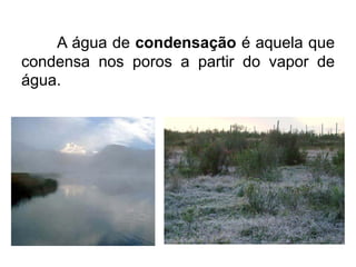 A água de condensação é aquela que
condensa nos poros a partir do vapor de
água.
 