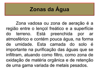 Zonas da Água
Zona vadosa ou zona de aeração é a
região entre o lençol freático e a superfície
do terreno. Está preenchida por ar
atmosférico e contém pouca água, na forma
de umidade. Esta camada do solo é
importante na purificação das águas que se
infiltram, atuando como filtro, como zona de
oxidação de matéria orgânica e de retenção
de uma gama variada de metais pesados.
 
