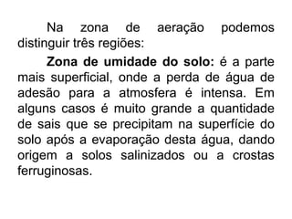 Na zona de aeração podemos
distinguir três regiões:
Zona de umidade do solo: é a parte
mais superficial, onde a perda de água de
adesão para a atmosfera é intensa. Em
alguns casos é muito grande a quantidade
de sais que se precipitam na superfície do
solo após a evaporação desta água, dando
origem a solos salinizados ou a crostas
ferruginosas.
 