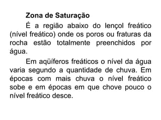 Zona de Saturação
É a região abaixo do lençol freático
(nível freático) onde os poros ou fraturas da
rocha estão totalmente preenchidos por
água.
Em aqüíferos freáticos o nível da água
varia segundo a quantidade de chuva. Em
épocas com mais chuva o nível freático
sobe e em épocas em que chove pouco o
nível freático desce.
 