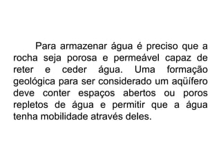 Para armazenar água é preciso que a
rocha seja porosa e permeável capaz de
reter e ceder água. Uma formação
geológica para ser considerado um aqüífero
deve conter espaços abertos ou poros
repletos de água e permitir que a água
tenha mobilidade através deles.
 