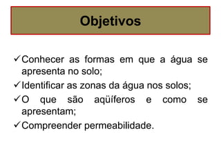 Objetivos
Conhecer as formas em que a água se
apresenta no solo;
Identificar as zonas da água nos solos;
O que são aqüíferos e como se
apresentam;
Compreender permeabilidade.
 
