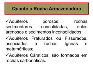 Aquíferos porosos: rochas
sedimentares consolidadas, solos
arenosos e sedimentos inconsolidados;
Aquíferos Fraturados ou Fissurados:
associados a rochas ígneas e
metamórficas;
Aquíferos Cársticos: são formados em
rochas carbonáticas.
Quanto a Rocha Armazenadora
 