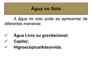 A água no solo pode se apresentar de
diferentes maneiras:
 Água Livre ou gravitacional;
 Capilar;
 Higroscópica/Adsorvida.
Água no Solo
 